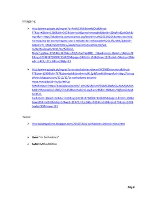 Imagens:
    Http://www.google.pt/imgres?q=Ant%C3%B3nio+MOta&hl=pt-
     PT&sa=X&biw=1280&bih=767&tbm=isch&prmd=imvnsbo&tbnid=t2DIqPzj42phQM:&i
     mgrefurl=http://akademia.comunicamos.org/entrevista/%25C2%25ABantes-escrevia-
     na-maquina-de-escreveragora-uso-o-teclado-do-computador%25C2%25BB/&docid=-
     ppEgE4rjtl_6M&imgurl=http://akademia.comunicamos.org/wp-
     content/uploads/2011/04/Antonio-
     Mota2.jpg&w=3351&h=3226&ei=ft3jToCwJYap8QPj_rj5Aw&zoom=1&iact=rc&dur=28
     1&sig=107481875008971368205&page=1&tbnh=116&tbnw=112&start=0&ndsp=32&v
     ed=1t:429,r:27,s:0&tx=29&ty=23

    Http://www.google.pt/imgres?q=os+sonhadores+de+ant%C3%B3nio+mota&hl=pt-
     PT&biw=1280&bih=767&tbm=isch&tbnid=tvvdR12p3tTpwM:&imgrefurl=http://ostrag
     alivros.blogspot.com/2010/12/os-sonhadores-antonio-
     mota.html&docid=VtU5uPH9Dg-
     RnM&imgurl=http://3.bp.blogspot.com/_zmOR2uMl5mI/TQbACpbzMQI/AAAAAAAAA
     EA/FD9RjqxcqGU/s1600/Os%252Bsonhadores.jpg&w=246&h=380&ei=Zt7jTpqGL8yq8
     AO35JD-
     Aw&zoom=1&iact=hc&dur=469&sig=107481875008971368205&page=1&tbnh=138&t
     bnw=89&start=0&ndsp=32&ved=1t:429,r:0,s:0&tx=101&ty=168&vpx=173&vpy=107&
     hovh=279&hovw=181


Textos:

    Http://ostragalivros.blogspot.com/2010/12/os-sonhadores-antonio-mota.html



    Livro: “os Sonhadores”

    Autor: Mota António




                                                                                 Pág.6
 