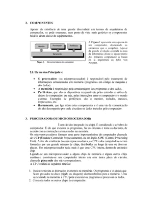 2. COMPONENTES
Apesar da existência de uma grande diversidade em termos de arquiteturas de
computador, se pode enumerar, num ponto de vista mais genérico os componentes
básicos desta classe de equipamentos.
A Figura 1 apresenta um esquema de
um computador, destacando os
elementos que o compõem. Apesar
da grande evolução ocorrida na área
de informática desde o aparecimento
dos primeiros computador se basan
en la arquitetura da John Von
Neuman.
2.1.Elementos Principales:
 O procesador: (ou microprocessador) é responsável pelo tratamento de
informações armazenadas em memória (programas em código de máquina e
dos dados).
 A memória é responsável pela armazenagem dos programas e dos dados.
 Periféricos, que são os dispositivos responsáveis pelas entradas e saídas de
dados do computador, ou seja, pelas interações entre o computador e o mundo
externo. Exemplos de periféricos são o monitor, teclados, mouses,
impressoras, etc.
 Barramento, que liga todos estes componentes e é uma via de comunicação
de alto desempenho por onde circulam os dados tratados pelo computador.
3. PROCESSADOR (OUMICROPROCESSADOR)
É um circuito integrado (ou chip). É considerado o cérebro do
computador. É ele que executa os programas, faz os cálculos e toma as decisões, de
acordo com as instruções armazenadas na memória.
Os microprocessadores formam uma parte importantíssima do computador chamada
de UCP (Unidade Central de Processamento), ou em inglês CPU (Central Processing
Unit). Antes da existência dos microprocessadores, as CPUs dos computadores eram
formadas por um grande número de chips, distribuídos ao longo de uma ou diversas
placas. Um microprocessador nada mais é que uma CPU inteira, dentro de um único
chip.
Ligando-se um microprocessador a alguns chips de memória e alguns outros chips
auxiliares, construiu-se um computador inteiro em uma única placa de circuito,
chamada placa mãe dos microcomputadores.
A CPU realiza as seguintes tarefas:
1. Busca e executa as instruções existentes na memória. Os programas e os dados que
ficam gravados no disco (rígido ou disquete) são transferidos para a memória. Uma
vez estando na memória a CPU pode executar os programas e processar os dados.
2. Comanda todos os outros chips do computador.
 