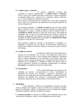 3.1. Unidade Lógica e Aritmética:
O primeiro componente essencial num
computador (ou sistema computacional) é a Unidade Lógica e Aritmética
(ALU), a qual, como o próprio nome indica, assume todas as tarefas relacionadas
às operações lógicas (ou, e, negação, etc.) e aritméticas (adições, subtrações,
etc...) a serem realizadas no contexto de uma tarefa.
Neste contexto, é importante observar a evolução que a ALU sofreu ao longo dos
anos e quais são os parâmetros que influenciam no desempenho global de um
sistema computacional:
Um parâmetro importante é o tamanho da palavra processada pela unidade
lógica e aritmética. Como o sistema de numeração adotado nas arquiteturas de
computadores é o binário, o tamanho de palavra é dado em números de bits. A
velocidade de cálculo obviamente é outro fator de peso para o desempenho do
computador, uma vez que ela será determinante para o tempo de resposta de
umsistema computacional com respeito à execução de uma dada aplicação. A
velocidade de cálculo está diretamente relacionada com a freqüência do relógio
que pilota o circuito da CPU como um todo.
Outro parâmetro importante associado ao desempenho do computador é a
quantidade de operações que ela suporta. Os processadores suportando um
conjunto mais complexo de instruções surgiu de 15 anos para cá, graças à adoção
da tecnología.
3.2. Unidade de Controle
A Unidade de Controle tem a maior importância na
operação de um computador, uma vez que é esta unidade que assume toda a
tarefa de controle das ações a serem realizadas pelo computador, comandando
todos os demais componentes de sua arquitetura. É este elemento quem deve
garantir a correta execução dos programas e a utilização dos dados corretos nas
operações que as manipulam. É a unidade de controle que gerencia todos os
eventos associados à operação do computador, particularmente as chamadas
interrupções, tão utilizadas nos sistemas há muito tempo.
3.3. Registradores
A CPU contém internamente uma memória de alta
velocidade que permite o armazenamento de valores intermediários ou
informações de comando. Esta memória é composta de registradores (ou
registros), na qual cada registro tem uma função própria. Os registros, geralmente
numerosos, são utilizados para assegurar o armazenamento temporário de
informações importantes para o processamento de uma dada instrução.
4. MEMÓRIA
Todo computador é dotado de uma quantidade de memória (que pode
variar de máquina para máquina) a qual se constitui de um conjunto de circuitos
capazes de armazenar os dados e os programas a serem executados pela máquina.
Nós podemos identificar diferentes categorias de memória:
 a memória principal, ou memória de trabalho, onde normalmente devem estar
armazenados os programas e dados a serem manipulados pelo processador;
 