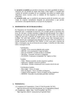 a memória secundária que permitem armazenar uma maior quantidade de dados e
instruções por um período de tempo mais longo; o disco rígido é o exemplo mais
evidente de memória secundária de um computador, mas podem ser citados outros
dispositivos menos recentes como as unidades de fita magnética e os cartões
perfurados;
a memória cache, que se constitui de uma pequena porção de memória com curto
tempo de resposta, normalmente integrada aos processadores e que permite
incrementar o desempenho durante a execução de um programa.
5. DISPOSITIVOS DE ENTRADA/SAÍDA:
Os Dispositivos de Entrada/Saída são equipamentos utilizados como portadores das
informação que o computador irá processar. Por exemplo, quando se pressiona uma
tecla, faz com que o teclado transmita o código da tecla pressionada. Este código é
recebido por um circuito chamado de INTERFACE DE TECLADO. Ao receber o
código de uma tecla, a interface de teclado avisa a CPU que existe um caractere
recebido. Por outro lado, quando a CPU precisa enviar uma mensagem para o
usuário, precisa que a mensagem seja colocada na tela. Isto é feito com auxílio de um
circuito chamado de INTERFACE DE VÍDEO. A CPU envia para a interface de
vídeo, a mensagem, seja ela em forma de texto ou figura. A interface de vídeo coloca
então a mensagem na tela.
* ENTRADA:
- Teclado - Lê os caracteres digitados pelo usuário
- MOUSE - Lê os movimentos e toque de botões
- Drive de CD-ROM - Lê dados de discos CD-ROM
- Microfone - Transmite sons para o computador
- SCANNER - Usado para o computador "ler" figuras ou fotos
* SAÍDA:
- Vídeo - Mostra ao usuário, na tela caracteres e gráficos
- Impressora - Imprime caracterese gráficos
- Alto-falante - Realiza comunicação com o usuário através de som
* ENTRADA E SAÍDA:
- Disco rígido - Grava e lê dados
- Drive de disquete - Grava e lê dados em disquetes
- Unidade de fita magnética - Grava e lê dados em fitas magnéticas
- MODEM - Transmite e recebe dados pela linha telefônica
6. WEBGRAFIA:
[1] Arquitetura de Computadores, Visita el 14 de Noviembre del 2011,
http://pt.wikiversity.org/wiki/Arquitetura_de_Computadores/Introd
[2] Arquitectura, ultima visita 16 de Noviembre del 2011,
http://algol.dcc.ufla.br/~monserrat/icc/Capitulo2.html
 