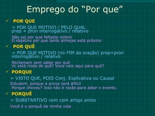 Emprego do “Por que”
    POR QUE
    = POR QUE MOTIVO / PELO QUAL
    prep + pron interrogativo / relativo
    Não sei por que faltaste ontem
    O objetivo por que tanto almejas está próxino
    POR QUÊ
    = POR QUE MOTIVO (no FIM da oração) prep+pron
    interrogativo / relativo
    Reclamam sem saber por quê
    Vc está rindo de quê? Voce veio aqui para quê?
 PORQUE
    = VISTO QUE, POIS Conj. Explicativa ou Causal
    Estudem, porque a prova será difícil
     Porque choveu? Isso não é razão para adiar o evento.
 PORQUÊ
    = SUBSTANTIVO vem com artigo antes
    Você é o porquê da minha vida
 