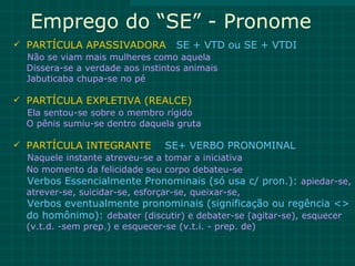 Emprego do “SE” - Pronome
 PARTÍCULA APASSIVADORA SE + VTD ou SE + VTDI
  Não se viam mais mulheres como aquela
  Dissera-se a verdade aos instintos animais
  Jabuticaba chupa-se no pé

 PARTÍCULA EXPLETIVA (REALCE)
  Ela sentou-se sobre o membro rígido
  O pênis sumiu-se dentro daquela gruta

 PARTÍCULA INTEGRANTE          SE+ VERBO PRONOMINAL
  Naquele instante atreveu-se a tomar a iniciativa
  No momento da felicidade seu corpo debateu-se
  Verbos Essencialmente Pronominais (só usa c/ pron.): apiedar-se,
  atrever-se, suicidar-se, esforçar-se, queixar-se,
  Verbos eventualmente pronominais (significação ou regência <>
  do homônimo): debater (discutir) e debater-se (agitar-se), esquecer
  (v.t.d. -sem prep.) e esquecer-se (v.t.i. - prep. de)
 