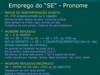 Emprego do “SE” - Pronome
 ÍNDICE DE INDETERMINAÇÃO SUJEITO
  VI, VTD preposicionado ou V Ligação
  Dorme-se bem depois do sexo, Louva-se a Deus
  Nem sempre se é feliz, Aqui vive-se em paz
  Trabalhou-se com prazer, Trata-se de aproveitadores

 PRONOME REFLEXIVO
  SE = A SI MESMO
  OD => SE + VTD ou OI. => SE + VTI. ou VTDI ou
  SUJ do INFINITO => SE + V CAUSATIVO/SENSITIVO (em or. obj.
  diretas reduzidas de infinitivo)
  As gueixas se imolaram na praça (o.d.)
  Ela se atribui muita sensualidade (o.d.i.)
  Ela deixou-se levar pelo prazer ( "se" é sujeito de levar)
  verbo causativos: mandar, deixar, fazer sensitivo: ver, ouvir, sentir

 PRONOME REFLEXIVO RECÍPROCO
  SE = ENTRE SI OD (SE+ VTD) ou OI (SE+VTI)
  Desejavam-se com igual paixão
  Sophia e Clebson queriam-se muito
 