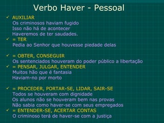 Verbo Haver - Pessoal
 AUXILIAR
  Os criminosos haviam fugido
  Isso não há de acontecer
  Haveremos de ter saudades.
 = TER
  Pedia ao Senhor que houvesse piedade delas

 = OBTER, CONSEGUIR
  Os sentenciados houveram do poder público a libertação
 = PENSAR, JULGAR, ENTENDER
  Muitos hão que é fantasia
  Haviam-no por morto

 = PROCEDER, PORTAR-SE, LIDAR, SAIR-SE
  Todos se houveram com dignidade
  Os alunos não se houveram bem nas provas
  Não sabia como haver-se com seus empregados
 = ENTENDER-SE, ACERTAR CONTAS
  O criminoso terá de haver-se com a justiça
 