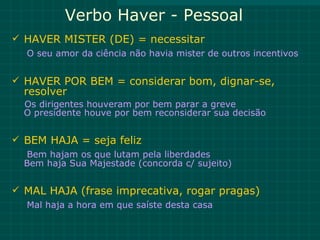 Verbo Haver - Pessoal
 HAVER MISTER (DE) = necessitar
  O seu amor da ciência não havia mister de outros incentivos


 HAVER POR BEM = considerar bom, dignar-se,
  resolver
  Os dirigentes houveram por bem parar a greve
  O presidente houve por bem reconsiderar sua decisão


 BEM HAJA = seja feliz
  Bem hajam os que lutam pela liberdades
  Bem haja Sua Majestade (concorda c/ sujeito)


 MAL HAJA (frase imprecativa, rogar pragas)
  Mal haja a hora em que saíste desta casa
 