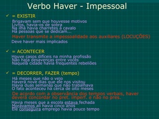 Verbo Haver - Impessoal
 = EXISTIR
  Brigavam sem que houvesse motivos
  Livros, havia-os de sobra
  Na ilha havia charretes à cavalo
  Há pessoas que se dedicam...
  Haver transmite a impessoalidade aos auxiliares (LOCUÇÕES)
  Deve haver mais implicados

 = ACONTECER
  Houve casos difíceis na minha profissão
  Não haja desavenças entre vocês
  Naquela cidade havia frequentes rebeliões

 = DECORRER, FAZER (tempo)
  Há meses que não o vejo
  Haverá nove dias que ele nos visitou
  Havia duas semanas que não trabalhava
  O fato aconteceu há cerca de oito meses
  De acordo com a observância dos tempos verbais, haver
  deverá concordar no pret. imperf. e não no pres.
  Havia meses que a escola estava fechada
  Morávamos ali havia cinco anos
  Ele conseguira emprego havia pouco tempo
 