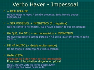 Verbo Haver - Impessoal
 = REALIZAR-SE
  Houve festas e jogos / Se não chovesse, teria havido outros
  espetáculos

 = SER POSSÍVEL + INFINITIVO (fr. negativa)
  Não há contê-lo no ímpeto / Não havia descrer da sua sinceridade

 HÁ QUE, HÁ DE ( = ser necessário) + INFINITIVO
  Há que recuperar o tempo perdido / Há de se levar em conta o baixo
  nível ...

 DE HÁ MUITO (= desde muito tempo)
  De há muito a imprensa nos vem alertando

 HAJA VISTA
  Singular só é der rigor se vier preposição
  Fora isso, é facultativo singular ou plural
  Haja / Hajam vista os livros desse autor
  Haja vista aos livros desse autor
 