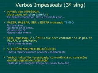 Verbos Impessoais (3ª sing)
 HAVER qdo IMPESSOAL
  (Veja casos em slide anterior)
  Há plantas venenosas, Havia três noites que...

 FAZER, PASSAR, SER e ESTAR indicando TEMPO
  Faz dois anos...
   Vai fazer cinco anos...
   Passava das 5h
   Estava calor ontem

 SER, impessoal, é o ÚNICO que deve concordar na 3ª pes. do
  PLURAL c/ predicativo
  Eram trinta de maio

 V. FENÔMENOS METEREOLÓGICOS
  Chovia torrencialmente Anoiteceu rapidamente

 Verbos indicando necessidade, conveniência ou sensações
  quando regidos de preposição
  Basta de provocações! Chega de transar todo dia!
 