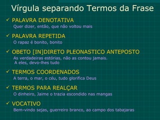 Vírgula separando Termos da Frase
 PALAVRA DENOTATIVA
  Quer dizer, então, que não voltou mais

 PALAVRA REPETIDA
  O rapaz é bonito, bonito

 OBETO [IN]DIRETO PLEONASTICO ANTEPOSTO
  As verdadeiras estórias, não as contou jamais.
  A eles, devo-lhes tudo

 TERMOS COORDENADOS
  A terra, o mar, o céu, tudo glorifica Deus

 TERMOS PARA REALÇAR
  O dinheiro, Jaime o trazia escondido nas mangas

 VOCATIVO
  Bem-vindo sejas, guerreiro branco, ao campo dos tabajaras
 