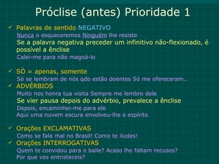 Próclise (antes) Prioridade 1
 Palavras de sentido NEGATIVO
  Nunca o esqueceremos Ninguém lhe resiste
  Se a palavra negativa preceder um infinitivo não-flexionado, é
  possível a ênclise
  Calei-me para não magoá-lo

 SÓ = apenas, somente
  Só se lembram de nós qdo estão doentes Só me ofereceram..
 ADVÉRBIOS
  Muito nos honra tua visita Sempre me lembro dele
  Se vier pausa depois do advérbio, prevalece a ênclise
  Depois, encaminhei-me para ele
  Aqui uma nuvem escura envolveu-lhe o espírito

 Orações EXCLAMATIVAS
  Como se fala mal no Brasil! Como te iludes!
 Orações INTERROGATIVAS
  Quem te convidou para o baile? Acaso lhe faltam recusos?
  Por que vos entristeceis?
 
