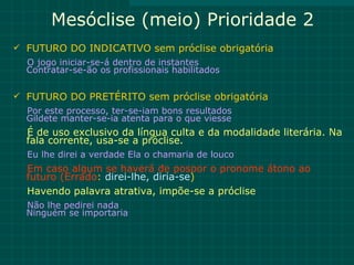 Mesóclise (meio) Prioridade 2
 FUTURO DO INDICATIVO sem próclise obrigatória
  O jogo iniciar-se-á dentro de instantes
  Contratar-se-ão os profissionais habilitados

 FUTURO DO PRETÉRITO sem próclise obrigatória
  Por este processo, ter-se-iam bons resultados
  Gildete manter-se-ia atenta para o que viesse
  É de uso exclusivo da língua culta e da modalidade literária. Na
  fala corrente, usa-se a próclise.
  Eu lhe direi a verdade Ela o chamaria de louco
  Em caso algum se haverá de pospor o pronome átono ao
  futuro (Errado: direi-lhe, diria-se)
  Havendo palavra atrativa, impõe-se a próclise
  Não lhe pedirei nada
  Ninguém se importaria
 