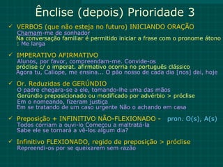 Ênclise (depois) Prioridade 3
 VERBOS (que não esteja no futuro) INICIANDO ORAÇÃO
  Chamam-me de sonhador
  Na conversação familiar é permitido iniciar a frase com o pronome átono
  : Me larga

 IMPERATIVO AFIRMATIVO
  Alunos, por favor, compreendam-me. Convide-os
  próclise c/ o imperat. afirmativo ocorria no português clássico
  Agora tu, Calíope, me ensina... O pão nosso de cada dia [nos] dai, hoje

 Or. Reduzidas de GERÚNDIO
  O padre chegara-se a ele, tomando-lhe uma das mãos
  Gerúndio preposicionado ou modificado por advérbio > próclise
  Em o nomeando, fizeram justiça
  Em se tratando de um caso urgente Não o achando em casa

 Preposição + INFINITIVO NÃO-FLEXIONADO -             pron. O(s), A(s)
  Todos corriam a ouvi-lo Começou a maltratá-la
  Sabe ele se tornará a vê-los algum dia?

 Infinitivo FLEXIONADO, regido de preposição > próclise
  Repreendi-os por se queixarem sem razão
 
