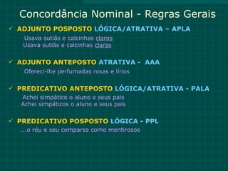 Concordância Nominal - Regras Gerais
 ADJUNTO POSPOSTO LÓGICA/ATRATIVA – APLA
    Usava sutiãs e calcinhas claros
    Usava sutiãs e calcinhas claras

 ADJUNTO ANTEPOSTO ATRATIVA - AAA
    Ofereci-lhe perfumadas rosas e lírios

 PREDICATIVO ANTEPOSTO LÓGICA/ATRATIVA - PALA
   Achei simpático o aluno e seus pais
   Achei simpáticos o aluno e seus pais

 PREDICATIVO POSPOSTO LÓGICA - PPL
   ...o réu e seu comparsa como mentirosos
 