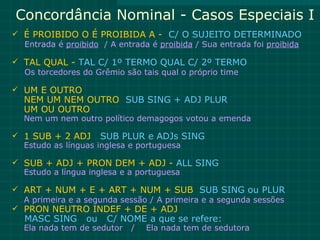 Concordância Nominal - Casos Especiais I
 É PROIBIDO O É PROIBIDA A - C/ O SUJEITO DETERMINADO
  Entrada é proibido / A entrada é proibida / Sua entrada foi proibida

 TAL QUAL - TAL C/ 1º TERMO QUAL C/ 2º TERMO
  Os torcedores do Grêmio são tais qual o próprio time

 UM E OUTRO
  NEM UM NEM OUTRO SUB SING + ADJ PLUR
  UM OU OUTRO
  Nem um nem outro político demagogos votou a emenda

 1 SUB + 2 ADJ SUB PLUR e ADJs SING
  Estudo as línguas inglesa e portuguesa

 SUB + ADJ + PRON DEM + ADJ - ALL SING
  Estudo a língua inglesa e a portuguesa

 ART + NUM + E + ART + NUM + SUB SUB SING ou PLUR
  A primeira e a segunda sessão / A primeira e a segunda sessões
 PRON NEUTRO INDEF + DE + ADJ
   MASC SING     ou   C/ NOME a que se refere:
  Ela nada tem de sedutor   /   Ela nada tem de sedutora
 