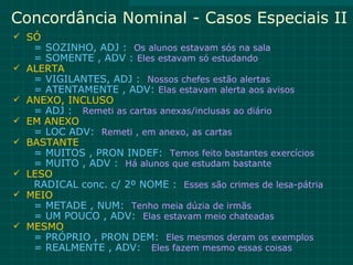 Concordância Nominal - Casos Especiais II
 SÓ
     = SOZINHO, ADJ : Os alunos estavam sós na sala
     = SOMENTE , ADV : Eles estavam só estudando
   ALERTA
     = VIGILANTES, ADJ : Nossos chefes estão alertas
     = ATENTAMENTE , ADV: Elas estavam alerta aos avisos
   ANEXO, INCLUSO
     = ADJ : Remeti as cartas anexas/inclusas ao diário
   EM ANEXO
     = LOC ADV: Remeti , em anexo, as cartas
   BASTANTE
     = MUITOS , PRON INDEF: Temos feito bastantes exercícios
     = MUITO , ADV : Há alunos que estudam bastante
   LESO
     RADICAL conc. c/ 2º NOME : Esses são crimes de lesa-pátria
   MEIO
     = METADE , NUM: Tenho meia dúzia de irmãs
     = UM POUCO , ADV: Elas estavam meio chateadas
   MESMO
     = PRÓPRIO , PRON DEM: Eles mesmos deram os exemplos
     = REALMENTE , ADV: Eles fazem mesmo essas coisas
 