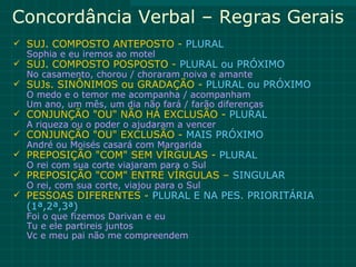 Concordância Verbal – Regras Gerais
 SUJ. COMPOSTO ANTEPOSTO - PLURAL
  Sophia e eu iremos ao motel
 SUJ. COMPOSTO POSPOSTO - PLURAL ou PRÓXIMO
  No casamento, chorou / choraram noiva e amante
 SUJs. SINÔNIMOS ou GRADAÇÃO - PLURAL ou PRÓXIMO
  O medo e o temor me acompanha / acompanham
  Um ano, um mês, um dia não fará / farão diferenças
 CONJUNÇÃO "OU" NÃO HÁ EXCLUSÃO - PLURAL
  A riqueza ou o poder o ajudaram a vencer
 CONJUNÇÃO "OU" EXCLUSÃO - MAIS PRÓXIMO
  André ou Moisés casará com Margarida
 PREPOSIÇÃO "COM" SEM VÍRGULAS - PLURAL
  O rei com sua corte viajaram para o Sul
 PREPOSIÇÃO "COM" ENTRE VÍRGULAS – SINGULAR
  O rei, com sua corte, viajou para o Sul
 PESSOAS DIFERENTES - PLURAL E NA PES. PRIORITÁRIA
  (1ª,2ª,3ª)
  Foi o que fizemos Darivan e eu
  Tu e ele partireis juntos
  Vc e meu pai não me compreendem
 