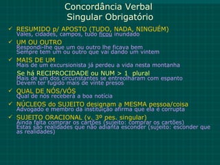 Concordância Verbal
                   Singular Obrigatório
 RESUMIDO p/ APOSTO (TUDO, NADA, NINGUÉM)
  Vales, cidades, campos, tudo ficou inundado
 UM OU OUTRO
  Respondi-lhe que um ou outro lhe ficava bem
  Sempre tem um ou outro que vai dando um vintem
 MAIS DE UM
  Mais de um excursionista já perdeu a vida nesta montanha
  Se há RECIPROCIDADE ou NUM > 1 plural
  Mais de um dos circunstantes se entreolharam com espanto
  Devem ter fugido mais de vinte presos
 QUAL DE NÓS/VÓS
  Qual de nós receberá a boa notícia
 NÚCLEOS do SUJEITO designam a MESMA pessoa/coisa
  Advogado e membro da instituição afirma que ela é corrupta
 SUJEITO ORACIONAL (v. 3º pes. singular)
  Ainda falta comprar os cartões (sujeito: comprar os cartões)
  Estas são realidades que não adianta esconder (sujeito: esconder que
  as realidades)
 