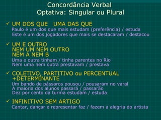Concordância Verbal
            Optativa: Singular ou Plural
 UM DOS QUE       UMA DAS QUE
 Paulo é um dos que mais estudam (preferência) / estuda
 Este é um dos jogadores que mais se destacaram / destacou

 UM E OUTRO
 NEM UM NEM OUTRO
 NEM A NEM B
 Uma e outra tinham / tinha parentes no Rio
 Nem uma nem outra prestavam / prestava
 COLETIVO, PARTITIVO ou PERCENTUAL
 +DETERMINANTE
 Um bando de pássaros pousou / pousaram no varal
 A maioria dos alunos passará / passarão
 Dez por cento da turma estudam / estuda
 INFINITIVO SEM ARTIGO
 Cantar, dançar e representar faz / fazem a alegria do artista
 