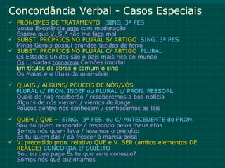 Concordância Verbal - Casos Especiais
 PRONOMES DE TRATAMENTO          SING. 3ª PES
  Vossa Excelência agiu com moderação
  Espero que V. S.ª não me faça mal
 SUBST. PRÓPRIOS NO PLURAL S/ ARTIGO SING. 3ª PES
  Minas Gerais possui grandes jazidas de ferro
 SUBST. PRÓPRIOS NO PLURAL C/ ARTIGO PLURAL
  Os Estados Unidos são o país mais rico do mundo
  Os Lusíadas tornaram Camões imortal
  Em títulos de obras é comum o sing
  Os Maias é o título da mini-série
 QUAIS / ALGUNS/ POUCOS DE NÓS/VÓS
  PLURAL c/ PRON. INDEF ou PLURAL c/ PRON. PESSOAL
  Quais de nós receberão / receberemos a boa notícia
  Alguns de nós vieram / viemos de longe
  Poucos dentre nós conhecem / conhecemos as leis
 QUEM / QUE – SING. 3ª PES. ou C/ ANTECEDENTE do PRON.
  Sou eu quem responde / respondo pelos meus atos
  Somos nós quem leva / levamos o prejuízo
  És tu quem dás / dá frescor à mansa brisa
 V. precedido pron. relativo QUE e V. SER (ambos elementos DE
  REALCE) CONCORDA c/ SUJEITO
  Sou eu que pago És tu que vens conosco?
  Somos nós que cozinhamos
 