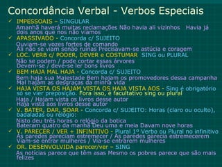Concordância Verbal - Verbos Especiais
 IMPESSOAIS – SINGULAR
    Amanhã haverá muitas reclamações Não havia ali vizinhos Havia já
    dois anos que nos não víamos
   APASSIVADO - Concorda c/ SUJEITO
    Ouviam-se vozes fortes de comando
    Ali não se viam senão ruínas Precisavam-se astúcia e coragem
   LOC. VERB c/ PODER, DEVER e COSTUMAR SING ou PLURAL
    Não se podem / pode cortar essas árvores
    Devem-se / deve-se ler bons livros
   BEM HAJA MAL HAJA - Concorda c/ SUJEITO
    Bem haja sua Majestade Bem hajam os promovedores dessa campanha
    Mal hajam as desgraças da minha vida
   HAJA VISTA OS HAJAM VISTA OS HAJA VISTA AOS - Sing é obrigatório
    só se vier preposição. Fora isso, é facultativo sing ou plural
    Haja / Hajam vista os livros desse autor
    Haja vista aos livros desse autor
   V. BATER, DAR, SOAR - Concorda c/ SUJEITO: Horas (claro ou oculto),
    badaladas ou relógio:
    Nisto deu três horas o relógio da botica
    Bateram quatro da manhã Deu uma e meia Davam nove horas
   V. PARECER / VER + INFINITIVO - Plural 1º Verbo ou Plural no infinitivo
    As paredes pareciam estremecer / As paredes parecia estremecerem
    Viam-se entrar mulheres / Via-se entrarem mulheres
   OR. DESENVOLVIDA parecer/ver – SING
    As notícias parece que têm asas Mesmo os pobres parece que são mais
    felizes
 