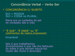 Concordância Verbal – Verbo Ser
 CONCORDÂNCIA C/ SUJEITO
 SUJ = PESSOA
 SUJ = COISA no PLURAL
 Maria era os cuidados do pai
 As verdades são a vida


 "É QUE", "É ONDE" ou "É"
  (elementos de realce,impessoal)
 Invariável

  Nós é que trabalhamos
  Divertimentos é que não lhe faltavam
  As mães é que deviam educá-los
  Vocês são muito é atrevidos
 