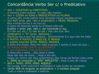 Concordância Verbo Ser c/ o Predicativo
 SUJ = COLETIVO ou PARTITIVO:
    A maioria eram pobres O resto são trastes
   SUJ = COISA no SING e PREDICATIVO no PLURAL
    A cama são umas palhas Sua salvação foram aquelas ervas
   SUJ NOT pron. pes. reto e predicativo = PRON. PESSOAL
    Nas minhas terras o rei sou eu
    O dono da fazenda serás tu O Brasil sóis vós
    Sujeito = pron. pes. reto v. ser concorda c/ suj.
    Eu não sou ele / Tu não és ele / Vós não sois eles
   predicativo = "O" (pron. demonst.)
    Mentiras era o que me pediam , Divertimento é o que não lhe falta
   É MUITO, É POUCO, É MAIS DE, É MENOS
    e sujeito exprime QTDE, PREÇO, MEDIDA
    6 anos era muito, Dois mil reais é pouco 3 quilos é mais do que...
   Se indicar HORA, DATA ou DISTÂNCIA
    v. ser impessoal, mas se flexiona :
    É meio-dia e meia....São doze e meia
    Hoje são dez de maio... Hoje é dia dez
    Daqui ao centro são dois quilômetros São horas de fechar esta carta
    v. SING se concorda c/ "DIA" IMPLÍCITO : Hoje é seis de março
   SUJ = TUDO, ISTO, ISSO, AQUILO
    Na escola, tudo era/eram novidades A vida é/são as verdades
   Verbo SER no singular se predicativo = 2 núcleos singular
    Tudo o mais é soledade e silêncio
 