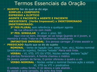 Termos Essenciais da Oração
 SUJEITO Ser do qual se diz algo
   SIMPLES x COMPOSTO
   EXPRESSO x ELÍPTICO
   AGENTE X PACIENTE x AGENTE E PACIENTE
   INEXISTENTE (Verbo Impessoal) x INDETERMINADO
   INDETERMINADO:
     3ª PES PLURAL sem referência a qualquer agente
        Na rua olhavam-no com medo
     3ª PES. SINGULAR V. ativo + pron. SE:
        Aqui vive-se bem, Devagar se vai longe Quando se é jovem, a
  memória é vivaz Trata-se de fenônemos inexplicáveis
     INFINITIVO IMPESSOAL: Era penoso carregar ,É triste assistir a
 PREDICADO Aquilo que se diz do sujeito
     NOMINAL - Verbo de ligação (ser, estar, ficar, etc), Núcleo nominal
  (predicativo do sujeito), Declara "estado" Maria está linda.
     VERBAL - VI, VTD, VTI OU VTDI, Núcleo verbal, declara "ação"
  As plantas floresceram, A família chamou o médico
  Os jovens gostam de farras, O pintor ofereceu o quadro a um
     VERBO-NOMINAL - Núcleo verbal e nominal Declara ação e estado
                        VI, VTD ou VTI + predicativo
  O soldado voltou ferido, O rei deixou a sala abatido ,
  Eu assisti à cena cansado, Eu acho Ana linda
 