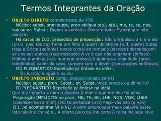 Termos Integrantes da Oração
 OBJETO DIRETO complemento de VTD
    Núcleo: subst, pron subst, pron oblíquo o(s), a(s), me, te, se, nos,
  vos ou or. Subst.: Digam a verdade. Contem tudo. Espero que não
  mintam.
    Há casos de O.D. precedido de preposição: Não prejudicas a ti e a ela
  (pron. pes. tônico) Tinha um filho a quem idolatrava (o.d. quem) Judas
  traiu a Cristo (eufonia) Vence o mal ao remédio (clareza) despedaçam-
  se uns aos outros (reciprocidade) A vc é que não enganam (ênfase)
  Molhou a ambos (o.d. numeral ambos) A quantos a vida ilude (pron.
  indefinidos) saber do caso, cumprir com o dever (construções enfáticas)
    OD PLEONÁSTICO Repetição p/ ênfase na idéia :
       Os lucros, ninguém os viu
 OBJETO INDIRETO comp. preposicionado de VTI
    Núcleo: subst., pron. Subst., or. Subst. Você precisa de dinheiro?
    OI PLEONÁSTICO Repetição p/ ênfase na idéia
  Que me importa a mim o destino A mim o que me deu foi pena
   Preposição IMPLÍCITA no pron: ME, TE, SE, LHE, NOS, VOS, LHES
   Obedece-me (a mim) Isto te pertence (a ti) Peço-vos isto (a vós)
   O.I. pd acompanhar VI e VL: A bom entendedor meia palavra basta
  Isto não lhe convém , A oferta pareceu-lhe certa A terra lhe seja leve
 