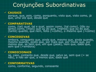 Conjunções Subordinativas
 CAUSAIS
 porque, que, pois, como, porquanto, visto que, visto como, já
 que, uma vez que, desde que

 COMPARATIVAS
 como, (tal) qual, tal e qual, assim como, (tal como), (tão ou
 tanto) como, (mais) que ou do que, (menos) que ou do que,
 (tanto) quanto, que nem, feito (=como), o mesmo que (=como)

 CONCESSIVAS
 embora, conquanto que, ainda que, mesmo que, ainda quando,
 mesmo quando, posto que, por mais que, por muito que, por
 menos que, se bem que, em que (pese), nem que, dado que,
 sem que (=embora)

 CONDICIONAIS
 se, caso, contanto que, desde que, salvo se, sem que (= se
 não), a não ser que, a menos que, dado que

 CONFORMATIVAS
 como, conforme, segundo, consoante
 