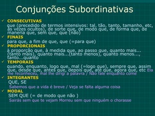 Conjunções Subordinativas
 CONSECUTIVAS
  que (precedido de termos intensivos: tal, tão, tanto, tamanho, etc,
  às vezes ocultos), de sorte que, de modo que, de forma que, de
  maneria que, sem que, que (não)
 FINAIS
  para que, a fim de que, que (=para que)
 PROPORCIONAIS
  à proporção que, à medida que, ao passo que, quanto mais...
  (tanto mais), quanto mais...(tanto menos), quanto menos...,
  tanto...quanto
 TEMPORAIS
  quando, enquanto, logo que, mal (=logo que), sempre que, assim
  que, desde que, antes que, depois que, até que, agora que, etc Ela
  me reconheceu, mal lhe dirigi a palavra / Não fale enquanto come
 INTEGRANTES
   QUE, SE
  Sabemos que a vida é breve / Veja se falta alguma coisa
 MODAL
   SEM QUE (= de modo que não )
   Sairás sem que te vejam Morreu sem que ninguém o chorasse
 