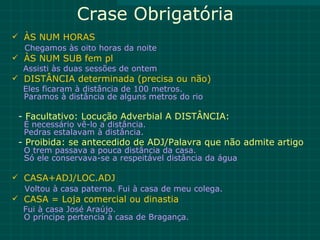 Crase Obrigatória
 ÀS NUM HORAS
  Chegamos às oito horas da noite
 ÀS NUM SUB fem pl
  Assisti às duas sessões de ontem
 DISTÂNCIA determinada (precisa ou não)
  Eles ficaram à distância de 100 metros.
  Paramos à distância de alguns metros do rio

 - Facultativo: Locução Adverbial A DISTÂNCIA:
  É necessário vê-lo a distância.
  Pedras estalavam à distância.
 - Proibida: se antecedido de ADJ/Palavra que não admite artigo
  O trem passava a pouca distância da casa.
  Só ele conservava-se a respeitável distância da água

 CASA+ADJ/LOC.ADJ
  Voltou à casa paterna. Fui à casa de meu colega.
 CASA = Loja comercial ou dinastia
  Fui à casa José Araújo.
  O príncipe pertencia à casa de Bragança.
 