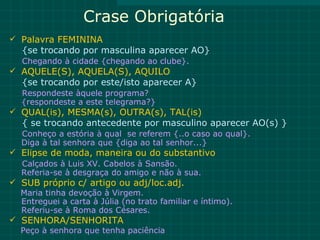 Crase Obrigatória
 Palavra FEMININA
   {se trocando por masculina aparecer AO}
   Chegando à cidade {chegando ao clube}.
 AQUELE(S), AQUELA(S), AQUILO
   {se trocando por este/isto aparecer A}
   Respondeste àquele programa?
   {respondeste a este telegrama?}
 QUAL(is), MESMA(s), OUTRA(s), TAL(is)
   { se trocando antecedente por masculino aparecer AO(s) }
   Conheço a estória à qual se referem {..o caso ao qual}.
   Diga à tal senhora que {diga ao tal senhor...}
 Elipse de moda, maneira ou do substantivo
  Calçados à Luis XV. Cabelos à Sansão.
  Referia-se à desgraça do amigo e não à sua.
 SUB próprio c/ artigo ou adj/loc.adj.
  Maria tinha devoção à Virgem.
  Entreguei a carta à Júlia (no trato familiar e íntimo).
  Referiu-se à Roma dos Césares.
 SENHORA/SENHORITA
  Peço à senhora que tenha paciência
 