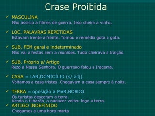 Crase Proibida
 MASCULINA
  Não assisto a filmes de guerra. Isso cheira a vinho.

 LOC. PALAVRAS REPETIDAS
  Estavam frente a frente. Tomou o remédio gota a gota.

 SUB. FEM geral e indeterminado
  Não vai a festas nem a reuniões. Tudo cheirava a traição.

 SUB. Próprio s/ Artigo
  Rezo a Nossa Senhora. O guerreiro falou a Iracema.

 CASA = LAR,DOMICÍLIO (s/ adj)
  Voltamos a casa tristes. Chegavam a casa sempre à noite.

 TERRA = oposição a MAR,BORDO
  Os turistas desceram a terra.
  Vendo o tubarão, o nadador voltou logo a terra.
 ARTIGO INDEFINIDO
  Chegamos a uma hora morta
 