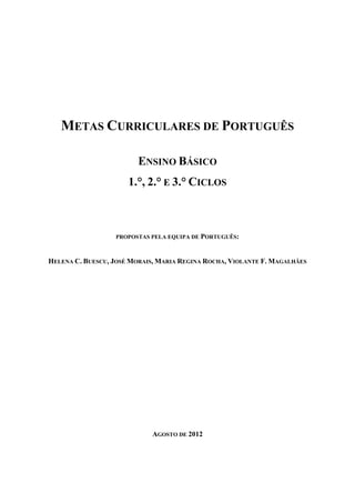 METAS CURRICULARES DE PORTUGUÊS

                         ENSINO BÁSICO
                      1.°, 2.° E 3.° CICLOS



                  PROPOSTAS PELA EQUIPA DE PORTUGUÊS:



HELENA C. BUESCU, JOSÉ MORAIS, MARIA REGINA ROCHA, VIOLANTE F. MAGALHÃES




                             AGOSTO DE 2012
 