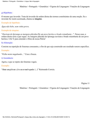 Matérias > Português > Gramática > Língua, fala e linguagem



                            Matérias > Português > Gramática > Figuras de Linguagem / Funções de Linguagem

g) Hipérbato:
O mesmo que inversão. Trata da inversão da ordem direta dos termos constituintes de uma oração. Se a
inversão for muito acentuada, chama-se sínquise.
Exemplo de hipérbato:
Água não bebo, nem vinho provo.
Exemplo de sínquise:
“Ouviram do Ipiranga as margens plácidas/De um povo heróico o brado retumbante...”. Nesse caso, a
ordem direta seria a que segue: As margens plácidas do Ipiranga ouviram o brado retumbante de um povo
heróico. Ufa! E para entender o Hino de nossa Pátria!
h) Aliteração:
Consiste na repetição de fonemas consoantes, a fim de que seja construído um resultado sonoro específico.
Exemplo:
“Velho vento vagabundo...” Cruz e Souza.
i) Assonância:
Agora, o que se repete são fonemas vogais.
Exemplo:
“Raia sangüínea e fresca a madrugada. (...)” Raimundo Correia.




                                                                                                                 Página 11

                            Matérias > Português > Gramática > Figuras de Linguagem / Funções de Linguagem




 file:///C|/html_10emtudo/Portugues/1_lingua_fala_niveis_de_linguagem_1-1.htm (10 of 68) [05/10/2001 23:38:11]
 