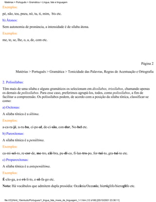 Matérias > Português > Gramática > Língua, fala e linguagem

Exemplos:
pé, não, teu, pneu, nó, tu, ti, mim, bis etc.
b) Átonos:
Sem autonomia de pronúncia, a intensidade é de sílaba átona.
Exemplos:
me, te, se, lhe, o, a, de, com etc.




                                                                                                                 Página 2

           Matérias > Português > Gramática > Tonicidade das Palavras, Regras de Acentuação e Ortografia

2. Polissílabas:
Têm mais de uma sílaba e alguns gramáticos os selecionam em dissílabos, trissílabos, chamando apenas
os demais de polissílabos. Para esse caso, preferimos agrupá-los, todos, como polissílabos, a fim de
facilitar a compreensão. Os polissílabos podem, de acordo com a posição da sílaba tônica, classificar-se
como:
a) Oxítonas:
A sílaba tônica é a última.
Exemplos:
a-ca-ra-jé, u-ru-bu, ci-po-al, de-ci-são, con-dor, No-bel etc.
b) Paroxítonas:
A sílaba tônica é a penúltima.
Exemplos:
ca-mi-sei-ro, re-cor-de, me-tro, cãi-bra, pu-di-co, fi-lan-tro-po, for-tui-to, gra-tui-to etc.
c) Proparoxítonas:
A sílaba tônica é a antepenúltima.
Exemplos:
É-clo-ga, a-e-ró-li-to, e-sô-fa-go etc.
Nota: Há vocábulos que admitem dupla prosódia: Oceânia/Oceania; hieróglifo/hieroglifo etc.


 file:///C|/html_10emtudo/Portugues/1_lingua_fala_niveis_de_linguagem_1-1.htm (12 of 68) [05/10/2001 23:38:11]
 