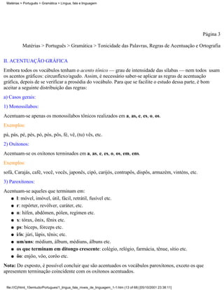 Matérias > Português > Gramática > Língua, fala e linguagem




                                                                                                                 Página 3

           Matérias > Português > Gramática > Tonicidade das Palavras, Regras de Acentuação e Ortografia

II. ACENTUAÇÃO GRÁFICA
Embora todos os vocábulos tenham o acento tônico — grau de intensidade das sílabas — nem todos usam
os acentos gráficos: circunflexo/agudo. Assim, é necessário saber-se aplicar as regras de acentuação
gráfica, depois de se verificar a prosódia do vocábulo. Para que se facilite o estudo dessa parte, é bom
aceitar a seguinte distribuição das regras:
a) Casos gerais:
1) Monossílabos:
Acentuam-se apenas os monossílabos tônicos realizados em a, as, e, es, o, os.
Exemplos:
pá, pás, pé, pés, pó, pós, pôs, fé, vê, (tu) vês, etc.
2) Oxítonos:
Acentuam-se os oxítonos terminados em a, as, e, es, o, os, em, ens.
Exemplos:
sofá, Carajás, café, você, vocês, japonês, cipó, carijós, contrapôs, dispôs, armazém, vinténs, etc.
3) Paroxítonos:
Acentuam-se aqueles que terminam em:
   q l: móvel, imóvel, útil, fácil, retrátil, fusível etc.

   q r: repórter, revólver, caráter, etc.

   q n: hífen, abdômen, pólen, regímen etc.

   q x: tórax, ônix, fênix etc.

   q ps: bíceps, fórceps etc.

   q i/is: júri, lápis, tênis; etc.

   q um/uns: médium, álbum, médiuns, álbuns etc.

   q os que terminam em ditongo crescente: colégio, relógio, farmácia, tênue, sítio etc.

   q ôo: enjôo, vôo, corôo etc.

Nota: Do exposto, é possível concluir que são acentuados os vocábulos paroxítonos, exceto os que
apresentem terminação coincidente com os oxítonos acentuados.


 file:///C|/html_10emtudo/Portugues/1_lingua_fala_niveis_de_linguagem_1-1.htm (13 of 68) [05/10/2001 23:38:11]
 