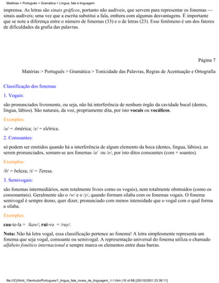 Matérias > Português > Gramática > Língua, fala e linguagem

imprensa. As letras são sinais gráficos, portanto não audíveis, que servem para representar os fonemas —
sinais audíveis; uma vez que a escrita substitui a fala, embora com algumas desvantagens. É importante
que se note a diferença entre o número de fonemas (33) e o de letras (23). Esse fenômeno é um dos fatores
de dificuldades da grafia das palavras.




                                                                                                                 Página 7

           Matérias > Português > Gramática > Tonicidade das Palavras, Regras de Acentuação e Ortografia

Classificação dos fonemas
1. Vogais:
são pronunciados livremente, ou seja, não há interferência de nenhum órgão da cavidade bucal (dentes,
lingua, lábios). São naturais, da voz, propriamente dita, por isto vocais ou vocálicos.
Exemplos:
/a/ = América; /e/ = elétrica.
2. Consoantes:
só podem ser emitidos quando há a interferência de algum elemento da boca (dentes, língua, lábios), ao
serem pronunciados, somam-se aos fonemas /a/ ou /e/, por isto ditos consoantes (com + soantes).
Exemplos:
/b/ = beleza; /t/ = Teresa.
3. Semivogais:
são fonemas intermediários, nem totalmente livres como os vogais), nem totalmente obstruídos (como os
consonantais). Geralmente são o /w/ e o /y/, quando formam sílaba com os fonemas vogais. O fonema
semivogal é sempre átono, quer dizer, pronunciado com menos intensidade que o vogal com o qual forma
a sílaba.
Exemplos:
cau-te-la = /kaw/; rui-vo = /ruy/.
Nota: Não há letra vogal, essa classificação pertence ao fonema! A letra simplesmente representa um
fonema que seja vogal, consoante ou semivogal. A representação universal do fonema utiliza o chamado
alfabeto fonético internacional e sempre marca os elementos entre duas barras.




 file:///C|/html_10emtudo/Portugues/1_lingua_fala_niveis_de_linguagem_1-1.htm (16 of 68) [05/10/2001 23:38:11]
 