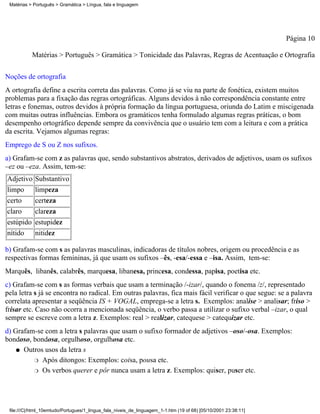 Matérias > Português > Gramática > Língua, fala e linguagem




                                                                                                                 Página 10

           Matérias > Português > Gramática > Tonicidade das Palavras, Regras de Acentuação e Ortografia

Noções de ortografia
A ortografia define a escrita correta das palavras. Como já se viu na parte de fonética, existem muitos
problemas para a fixação das regras ortográficas. Alguns devidos à não correspondência constante entre
letras e fonemas, outros devidos à própria formação da língua portuguesa, oriunda do Latim e miscigenada
com muitas outras influências. Embora os gramáticos tenha formulado algumas regras práticas, o bom
desempenho ortográfico depende sempre da convivência que o usuário tem com a leitura e com a prática
da escrita. Vejamos algumas regras:
Emprego de S ou Z nos sufixos.
a) Grafam-se com z as palavras que, sendo substantivos abstratos, derivados de adjetivos, usam os sufixos
–ez ou –eza. Assim, tem-se:
Adjetivo    Substantivo
limpo       limpeza
certo       certeza
claro       clareza
estúpido estupidez
nítido   nitidez

b) Grafam-se com s as palavras masculinas, indicadoras de títulos nobres, origem ou procedência e as
respectivas formas femininas, já que usam os sufixos –ês, -esa/-essa e –isa. Assim, tem-se:
Marquês, libanês, calabrês, marquesa, libanesa, princesa, condessa, papisa, poetisa etc.
c) Grafam-se com s as formas verbais que usam a terminação /-izar/, quando o fonema /z/, representado
pela letra s já se encontra no radical. Em outras palavras, fica mais fácil verificar o que segue: se a palavra
correlata apresentar a seqüência IS + VOGAL, emprega-se a letra s. Exemplos: analise > analisar; friso >
frisar etc. Caso não ocorra a mencionada seqüência, o verbo passa a utilizar o sufixo verbal –izar, o qual
sempre se escreve com a letra z. Exemplos: real > realizar, catequese > catequizar etc.
d) Grafam-se com a letra s palavras que usam o sufixo formador de adjetivos –oso/-osa. Exemplos:
bondoso, bondosa, orgulhoso, orgulhosa etc.
    q Outros usos da letra s

         r Após ditongos: Exemplos: coisa, pousa etc.

         r Os verbos querer e pôr nunca usam a letra z. Exemplos: quiser, puser etc.




 file:///C|/html_10emtudo/Portugues/1_lingua_fala_niveis_de_linguagem_1-1.htm (19 of 68) [05/10/2001 23:38:11]
 