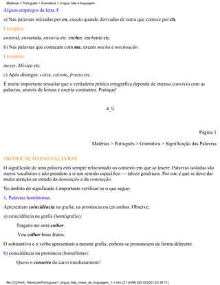 Matérias > Português > Gramática > Língua, fala e linguagem

Alguns empregos da letra X
a) Nas palavras iniciadas por en, exceto quando derivadas de outra que comece por ch.
Exemplos:
enxoval, enxurrada, enxovia etc. encher, enchente etc.
b) Nas palavras que começam com me, exceto mecha e mechoação.
Exemplos:
mexer, México etc.
c) Após ditongos: caixa, caixote, frouxo etc.
É muito importante ressaltar que a verdadeira prática ortográfica depende de intenso convívio com as
palavras, através de leitura e escrita constantes. Pratique!


                                                                    4_9



                                                                                                                 Página 1

                                                          Matérias > Português > Gramática > Significação das Palavras

SIGNIFICAÇÃO DAS PALAVRAS
O significado de uma palavra está sempre relacionado ao contexto em que se insere. Palavras isoladas são
meros vocábulos e não prendem a si um sentido específico — talvez genéricos. Por isto é que se deve dar
muita atenção ao estudo da denotação e da conotação.
No âmbito do significado é importante verificar-se o que segue:
1. Palavras homônimas.
Apresentam coincidência na grafia, na pronúncia ou em ambas. Observe:
a) coincidência na grafia (homógrafas):
       Tragam-me uma colher.
        Vou colher bons frutos.
O substantivo e o verbo apresentam a mesma grafia, embora se pronunciem de forma diferente.
b) coincidência na pronúncia (homófonas):
       Quero o conserto do carro imediatamente!


 file:///C|/html_10emtudo/Portugues/1_lingua_fala_niveis_de_linguagem_1-1.htm (21 of 68) [05/10/2001 23:38:11]
 