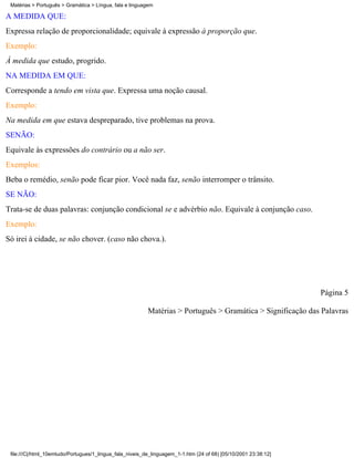 Matérias > Português > Gramática > Língua, fala e linguagem

À MEDIDA QUE:
Expressa relação de proporcionalidade; equivale à expressão à proporção que.
Exemplo:
À medida que estudo, progrido.
NA MEDIDA EM QUE:
Corresponde a tendo em vista que. Expressa uma noção causal.
Exemplo:
Na medida em que estava despreparado, tive problemas na prova.
SENÃO:
Equivale às expressões do contrário ou a não ser.
Exemplos:
Beba o remédio, senão pode ficar pior. Você nada faz, senão interromper o trânsito.
SE NÃO:
Trata-se de duas palavras: conjunção condicional se e advérbio não. Equivale à conjunção caso.
Exemplo:
Só irei à cidade, se não chover. (caso não chova.).




                                                                                                                 Página 5

                                                          Matérias > Português > Gramática > Significação das Palavras




 file:///C|/html_10emtudo/Portugues/1_lingua_fala_niveis_de_linguagem_1-1.htm (24 of 68) [05/10/2001 23:38:12]
 