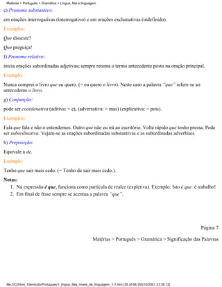 Matérias > Português > Gramática > Língua, fala e linguagem

e) Pronome substantivo:
em orações interrogativas (interrogativo) e em orações exclamativas (indefinido).
Exemplos:
Que disseste?
Que preguiça!
f) Pronome relativo:
inicia orações subordinadas adjetivas; sempre retoma o termo antecedente posto na oração principal.
Exemplo:
Nunca comprei o livro que eu quero. (= eu quero o livro). Neste caso a palavra “que” refere-se ao
antecedente o livro.
g) Conjunção:
pode ser coordenativa (aditiva: = e), (adversativa: = mas) (explicativa: = pois).
Exemplos:
Fala que fala e não o entendemos. Outro que não eu irá ao escritório. Volte rápido que tenho pressa. Pode
ser subordinativa. Vejam-se as orações subordinadas substantivas e as subordinadas adverbiais.
h) Preposição:
Equivale a de.
Exemplo:
Tenho que sair mais cedo. (= Tenho de sair mais cedo.).
Notas:
  1. Na expressão é que, funciona como partícula de realce (expletiva). Exemplo: Isto é que é trabalho!
  2. Em final de frase sempre se acentua a palavra “que”.




                                                                                                                 Página 7

                                                          Matérias > Português > Gramática > Significação das Palavras




 file:///C|/html_10emtudo/Portugues/1_lingua_fala_niveis_de_linguagem_1-1.htm (26 of 68) [05/10/2001 23:38:12]
 