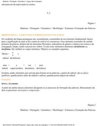 Matérias > Português > Gramática > Língua, fala e linguagem

salvaram-me da reprovação no exame.


                                                                    5_3



                                                                                                                 Página 1

                           Matérias > Português > Gramática > Morfologia > Estrutura e Formação das Palavras


MORFOLOGIA I - ESTRUTURA E FORMAÇÃO DAS PALAVRAS
Os vocábulos da língua portuguesa são, normalmente, constituídos de um elemento fundamental, básico
para a significação ao qual se dá o nome de radical ou semantema. Esse elemento é portador do sentido
primeiro da palavra, desprovido de elementos flexionais, indicadores de gênero e número nos nomes e de
conjugação, tempo, modo e pessoa nos verbos. A estes estes elementos chamamos desinências ou
morfemas. Há, também as vogais temáticas. Observe os exemplos seguintes:
           a
Menin +          s
           o
 radical desinências


 ama +         a      +    sse   + mos
radical vogal temática desinência desinência

Existem, ainda, elementos que servem para formar novas palavras, a partir do radical: são os afixos
(prefixos, quando postos antes do radical e sufixos, quando postos depois do radical.
Exemplos:
infeliz; felizmente.
A partir da análise desses elementos designam-se os processos de formação das palavras. Basicamente são
dois os processos: derivação e composição.




                                                                                                                 Página 2

                           Matérias > Português > Gramática > Morfologia > Estrutura e Formação das Palavras




 file:///C|/html_10emtudo/Portugues/1_lingua_fala_niveis_de_linguagem_1-1.htm (30 of 68) [05/10/2001 23:38:12]
 