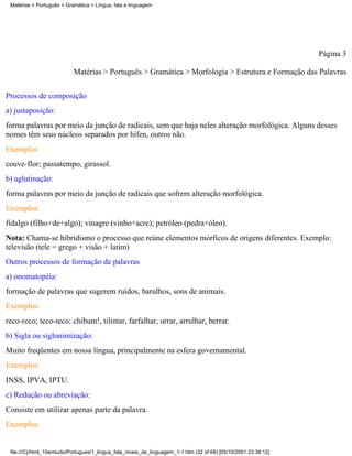 Matérias > Português > Gramática > Língua, fala e linguagem




                                                                                                                 Página 3

                           Matérias > Português > Gramática > Morfologia > Estrutura e Formação das Palavras

Processos de composição
a) justaposição:
forma palavras por meio da junção de radicais, sem que haja neles alteração morfológica. Alguns desses
nomes têm seus núcleos separados por hífen, outros não.
Exemplos:
couve-flor; passatempo, girassol.
b) aglutinação:
forma palavras por meio da junção de radicais que sofrem alteração morfológica.
Exemplos:
fidalgo (filho+de+algo); vinagre (vinho+acre); petróleo (pedra+óleo).
Nota: Chama-se hibridismo o processo que reúne elementos mórficos de origens diferentes. Exemplo:
televisão (tele = grego + visão + latim)
Outros processos de formação de palavras
a) onomatopéia:
formação de palavras que sugerem ruídos, barulhos, sons de animais.
Exemplos:
reco-reco; teco-teco; chibum!, tilintar, farfalhar, urrar, arrulhar, berrar.
b) Sigla ou siglonimização:
Muito freqüentes em nossa língua, principalmente na esfera governamental.
Exemplos:
INSS, IPVA, IPTU.
c) Redução ou abreviação:
Consiste em utilizar apenas parte da palavra.
Exemplos:


 file:///C|/html_10emtudo/Portugues/1_lingua_fala_niveis_de_linguagem_1-1.htm (32 of 68) [05/10/2001 23:38:12]
 