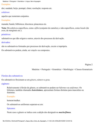 Matérias > Português > Gramática > Língua, fala e linguagem

Exemplos:
dor; saudade; beijo; pontapé; chute; resolução; resposta etc.
coletivos:
aqueles que nomeiam conjuntos.
Exemplos:
manada; bando; biblioteca; discoteca; pinacoteca etc.
Nota: Há coletivos específicos, como cáfila (conjunto de camelos), e não-específicos, como bando (de
aves, de marginais etc.).
primitivos:
substantivos que dão origem a outros, através dos processos de derivação.
derivados:
são os substantivos formados por processos de derivação, exceto a imprópria.
Os substantivos podem, ainda, ser simples ou compostos.




                                                                                                                 Página 2

                                              Matérias > Português > Gramática > Morfologia > Classes Gramaticais

Flexões dos substantivos
Os substantivos flexionam-se em gênero, número e grau.
a)gênero:
       Relativamente à flexão de gênero, os substantivos podem ser biformes ou uniformes. Os
       biformes, também chamados heterônimos, apresentam formas distintas para masculino ou
       feminino.
       Exemplo:
       homem/mulher.
       Os substantivos uniformes separam-se em:
       Epicenos:
       Neste caso o gênero se indica com a adição dos designativos macho/fêmea.


 file:///C|/html_10emtudo/Portugues/1_lingua_fala_niveis_de_linguagem_1-1.htm (34 of 68) [05/10/2001 23:38:12]
 