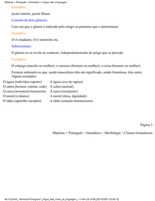 Matérias > Português > Gramática > Língua, fala e linguagem

       Exemplos:
       jacaré macho; jacaré fêmea.
       Comuns-de-dois-gêneros:
       Caso em que o gênero é indicado pelo artigo ou pronome que o determinem.
       Exemplos:
       O/A estudante; O/A motorista etc.
       Sobrecomuns:
       O gênero só se revela no contexto, independentemente do artigo que os precede.
       Exemplos:
       O cônjuge (marido ou mulher); o carrasco (homem ou mulher); o caixa (homem ou mulher).
       Existem substantivos que, sendo masculinos têm um significado, sendo femininos, têm outro.
       Alguns exemplos:
O águia (indivíduo esperto)                 A águia (ave de rapina)
O cabra (homem valente, rude)               A cabra (animal)
O caixa (tesoureiro/tesoureira)             A caixa (recipiente)
O moral (o ânimo)                           A moral (ética, dignidade)
O rádio (aparelho receptor)                 A rádio (estação transmissora)




                                                                                                                 Página 3

                                              Matérias > Português > Gramática > Morfologia > Classes Gramaticais




 file:///C|/html_10emtudo/Portugues/1_lingua_fala_niveis_de_linguagem_1-1.htm (35 of 68) [05/10/2001 23:38:12]
 