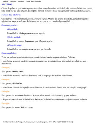 Matérias > Português > Gramática > Língua, fala e linguagem

ADJETIVO:
Classe de palavras que servem para caracterizar um substantivo, atribuindo-lhe uma qualidade, um estado,
uma condição ou uma origem. Exemplos: homem honesto; moça triste; mulher pobre; cidadão coreano.
Flexões dos adjetivos
Os adjetivos se flexionam em gênero, número e grau. Quanto ao gênero e número, concordam com o
substantivo a que se referem. Relativamente ao grau, é necessário algum cuidado.
Grau comparativo:
       a) igualdade:
       Esta cidade é tão importante quanto aquela.
       b) Inferioridade:
       Esta cidade é menos importante que (do que) aquela.
       c) Superioridade:
       Esta cidade é mais importante que (do que) aquela.
Grau superlativo:
Trata de atribuir ao substantivo uma característica elevada ao grau máximo. Pode ser:
- superlativo absoluto analítico: quando se acrescenta um advérbio de intensidade ao adjetivo, sem
flexioná-lo.
Exemplo:
Esta garota é muito linda.
- superlativo absoluto sintético: Forma-se com o emprego dos sufixos superlativos.
Exemplo:
Esta garota é lindíssima.
- superlativo relativo de superioridade: Destaca as característica de um ente em relação a um grupo.
Exemplo:
Esta garota é a mais bela da classe. Note-se, ele é a mais bela dentro do grupo: a classe.
- Superlativo relativo de inferioridade: Destaca a inferioridade do ente no conjunto em que se insere.
Exemplo:
Esta garota é a menos bela da classe.




 file:///C|/html_10emtudo/Portugues/1_lingua_fala_niveis_de_linguagem_1-1.htm (37 of 68) [05/10/2001 23:38:12]
 