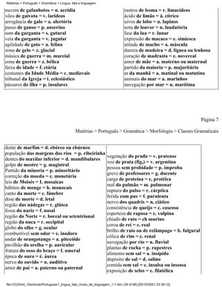 Matérias > Português > Gramática > Língua, fala e linguagem

nuvem de gafanhotos = n. acrídia                                              rastros de lesma = r. limacídeos
vôos de gaivota = v. larideos                                                 ácido de limão = á. cítrico
arrogância de galo = a. alectória                                             uivos de lobo = u. lupinos
passo de ganso = p. anserino                                                  nota de louvor = n. laudatória
som da garganta = s. gutural                                                  fase da lua = r. lunar
veia da garganta = v. jugular                                                 expressão de macaco = e. simiesca
agilidade de gato = a. felina                                                 atitude de macho = a. máscula
zona de gelo = z. glacial                                                     dureza de madeira = d. lígnea ou lenhosa
música de guerra = m. marcial                                                 coração de madrasta = c. novercal
zona de guerra = z. bélica                                                    amor de mãe = a. materno ou maternal
faixa de idade = f. etária                                                    partido da maioria = p. majoritário
costumes da Idade Média = c. medievais                                        ar da manhã = a. matinal ou matutino
tribunal da Igreja = t. eclesiástico                                          animais do mar = a. marinhos
pássaros de ilha = p. insulares                                               navegação por mar = n. marítima




                                                                                                                 Página 7

                                             Matérias > Português > Gramática > Morfologia > Classes Gramaticais


dente de marfim = d. ebóreo ou ebúrneo
população das margens dos rios = p. ribeirinha
                                                                  vegetação do prado = v. pratense
dentes do maxilar inferior = d. mandibulares
                                                                  voz de prata (fig,) = v. argentina
golpe de mestre = g. magistral
                                                                  pessoa sem probidade = p. ímproba
Partido da minoria = p. minoritário
                                                                  greve de professores = g. docente
correção da moeda = c. monetária
                                                                  carga de proteína = c, protéica
leis de Moisés = I. mosaicas
                                                                  mal do pulmão = m. pulmonar
hábitos de monge = h. monocais
                                                                  ruptura do pulso = r. cárptica
canto da morte = c. fúnebre
                                                                  ferida com pus = f. purulenta
dose de morte = d. letal
                                                                  nervo dos quadris = n, ciático
região das nádegas = r. glútea
                                                                  consistência de queijo = c. caseosa
fossa do nariz = f. nasal
                                                                  esperteza de raposa = e. vulpina
região do Norte = r. boreal ou setentrional
                                                                  chiado de rato = ch murino
região da nuca = r. occipital
                                                                  coroa de rei = c. real
globo do olho = g. ocular
                                                                  brilho de raio ou de relâmpago = b. fulgural
combustível sem odor = c. inodoro
                                                                  cólica de rim = c. renal
andar de orangotango = a. pitecóide
                                                                  navegação por rio = n. fluvial
pavilhão da orelha = p. auricular
                                                                  plantas de rocha = p. rupestres
fratura do osso do braço = f. umeral
                                                                  alimento sem sal = a. insípido
época de ouro = é. áurea
                                                                  depósito de sal = d. salino
nervo do ouvido = n. auditivo
                                                                  comida sem sal = c. insulsa ou insossa
amor de pai = a. paterno ou paternal
                                                                  exposição de selos = e. filatélica

file:///C|/html_10emtudo/Portugues/1_lingua_fala_niveis_de_linguagem_1-1.htm (39 of 68) [05/10/2001 23:38:12]
 