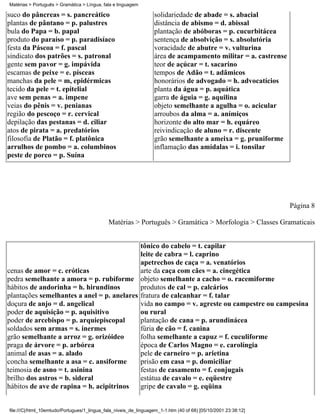 Matérias > Português > Gramática > Língua, fala e linguagem

suco do pâncreas = s. pancreático                                 solidariedade de abade = s. abacial
plantas de pântano = p. palustres                                 distância de abismo = d. abissal
bula do Papa = b. papal                                           plantação de abóboras = p. cucurbitácea
produto do paraíso = p. paradisíaco                               sentença de absolvição = s. absolutória
festa da Páscoa = f. pascal                                       voracidade de abutre = v. vulturina
sindicato dos patrões = s. patronal                               área de acampamento militar = a. castrense
gente sem pavor = g. impávida                                     teor de açúcar = t. sacarino
escamas de peixe = e. písceas                                     tempos de Adão = t. adâmicos
manchas da pele = m, epidérmicas                                  honorários de advogado = h. advocatícios
tecido da pele = t. epitelial                                     planta da água = p. aquática
ave sem penas = a. impene                                         garra de águia = g. aquilina
veias do pênis = v. penianas                                      objeto semelhante a agulha = o. acicular
região do pescoço = r. cervical                                   arroubos da alma = a. anímiços
depilação das pestanas = d. ciliar                                horizonte do alto mar = h. equáreo
atos de pirata = a. predatórios                                   reivindicação de aluno = r. discente
filosofia de Platão = f. platônica                                grão semelhante a ameixa = g. pruniforme
arrulhos de pombo = a. columbinos                                 inflamação das amídalas = i. tonsilar
peste de porco = p. Suína




                                                                                                                Página 8

                                             Matérias > Português > Gramática > Morfologia > Classes Gramaticais


                                            tônico do cabelo = t. capilar
                                            leite de cabra = l. caprino
                                            apetrechos de caça = a. venatórios
cenas de amor = c. eróticas                 arte da caça com cães = a. cinegética
pedra semelhante a amora = p. rubiforme objeto semelhante a cacho = o. racemiforme
hábitos de andorinha = h. hirundinos        produtos de cal = p. calcários
plantações semelhantes a anel = p. anelares fratura de calcanhar = f. talar
doçura de anjo = d. angelical               vida no campo = v. agreste ou campestre ou campesina
poder de aquisição = p. aquisitivo          ou rural
poder de arcebispo = p. arquiepiscopal      plantação de cana = p. arundinácea
soldados sem armas = s. inermes             fúria de cão = f. canina
grão semelhante a arroz = g. orizóideo      folha semelhante a capuz = f. cuculiforme
praga de árvore = p. arbórea                época de Carlos Magno = e. carolíngia
animal de asas = a. alado                   pele de carneiro = p. arietina
concha semelhante a asa = c. ansiforme      prisão em casa = p. domiciliar
teimosia de asno = t. asinina               festas de casamento = f. conjugais
brilho dos astros = b. sideral              estátua de cavalo = e. eqüestre
hábitos de ave de rapina = h. acipitrinos   gripe de cavalo = g. eqüina


file:///C|/html_10emtudo/Portugues/1_lingua_fala_niveis_de_linguagem_1-1.htm (40 of 68) [05/10/2001 23:38:12]
 