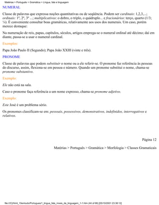 Matérias > Português > Gramática > Língua, fala e linguagem

NUMERAL
Classe de palavras que expressa noções quantitativas ou de seqüência. Podem ser cardinais: 1,2,3,...;
ordinais: 1º, 2º, 3º ...; multiplicativos: o dobro, o triplo, o quádruplo... e fracionários: terço, quarto (1/3;
¼). É conveniente consultar boas gramáticas, relativamente aos usos dos numerais. Um caso, porém
merece destaque:
Na numeração de reis, papas, capítulos, séculos, artigos emprega-se o numeral ordinal até décimo; daí em
diante, passa-se a usar o numeral cardinal.
Exemplos:
Papa João Paulo II (Segundo); Papa João XXIII (vinte e três).
PRONOME
Classe de palavras que podem substituir o nome ou a ele referir-se. O pronome faz referência às pessoas
do discurso, assim, flexiona-se em pessoa e número. Quando um pronome substitui o nome, chama-se
pronome substantivo.
Exemplo:
Ele não está na sala.
Caso o pronome faça referência a um nome expresso, chama-se pronome adjetivo.
Exemplo:
Este José é um problema sério.
Os pronomes classificam-se em: pessoais, possessivos, demonstrativos, indefinidos, interrogativos e
relativos.




                                                                                                                 Página 12

                                              Matérias > Português > Gramática > Morfologia > Classes Gramaticais




 file:///C|/html_10emtudo/Portugues/1_lingua_fala_niveis_de_linguagem_1-1.htm (44 of 68) [05/10/2001 23:38:12]
 